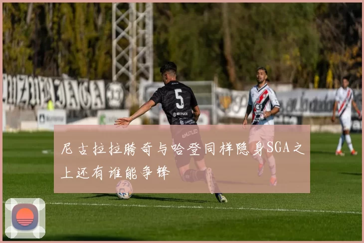 尼古拉拉胯奇与哈登同样隐身SGA之上还有谁能争锋