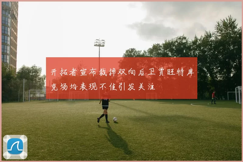 开拓者宣布裁掉双向后卫贾旺特库克场均表现不佳引发关注