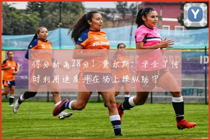 得分新高28分！费尔斯：学会了何时利用速度并在场上操纵防守