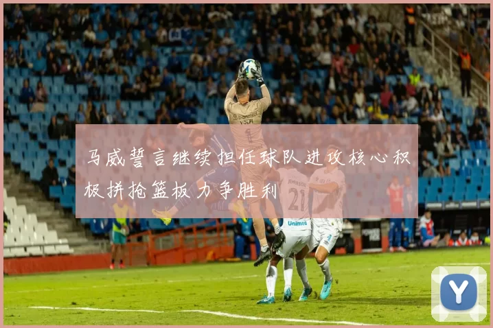 马威誓言继续担任球队进攻核心积极拼抢篮板力争胜利