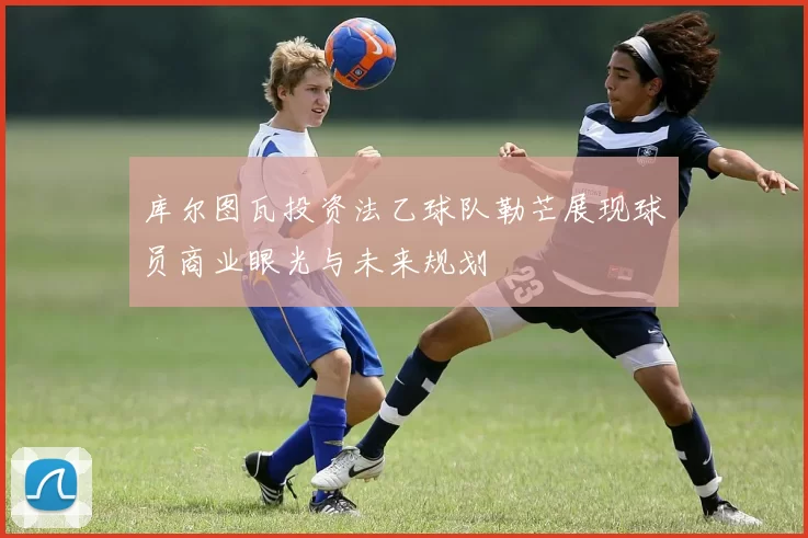 库尔图瓦投资法乙球队勒芒展现球员商业眼光与未来规划