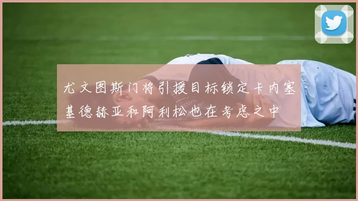 尤文图斯门将引援目标锁定卡内塞基德赫亚和阿利松也在考虑之中