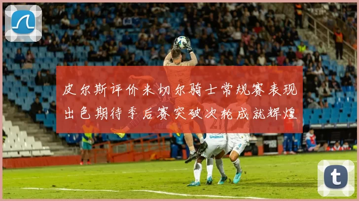 皮尔斯评价米切尔骑士常规赛表现出色期待季后赛突破次轮成就辉煌