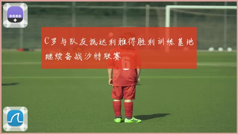 C罗与队友抵达利雅得胜利训练基地继续备战沙特联赛