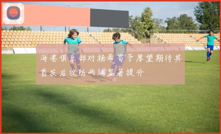 海港俱乐部对杨希寄予厚望期待其首发后攻防两端显著提升