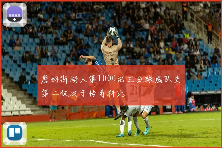 詹姆斯湖人第1000记三分球成队史第二仅次于传奇科比