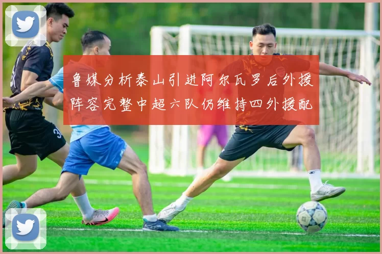 鲁媒分析泰山引进阿尔瓦罗后外援阵容完整中超六队仍维持四外援配置