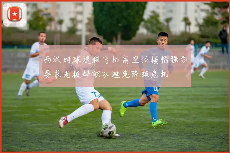 西汉姆球迷租飞机高空拉横幅强烈要求老板辞职以避免降级危机