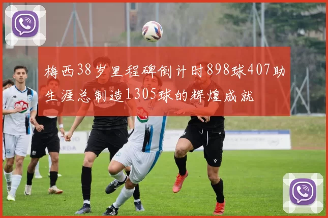梅西38岁里程碑倒计时898球407助生涯总制造1305球的辉煌成就