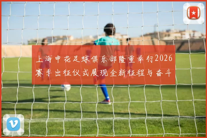上海申花足球俱乐部隆重举行2026赛季出征仪式展现全新征程与奋斗目标