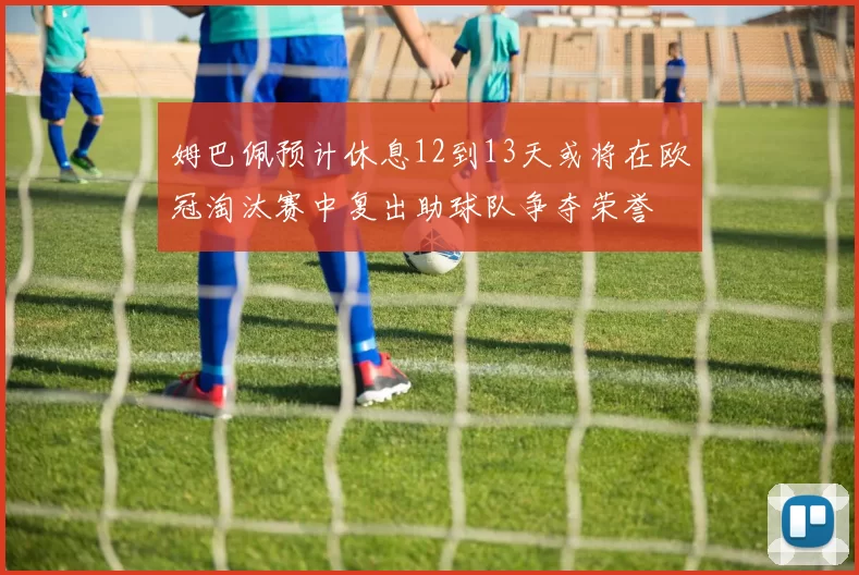 姆巴佩预计休息12到13天或将在欧冠淘汰赛中复出助球队争夺荣誉