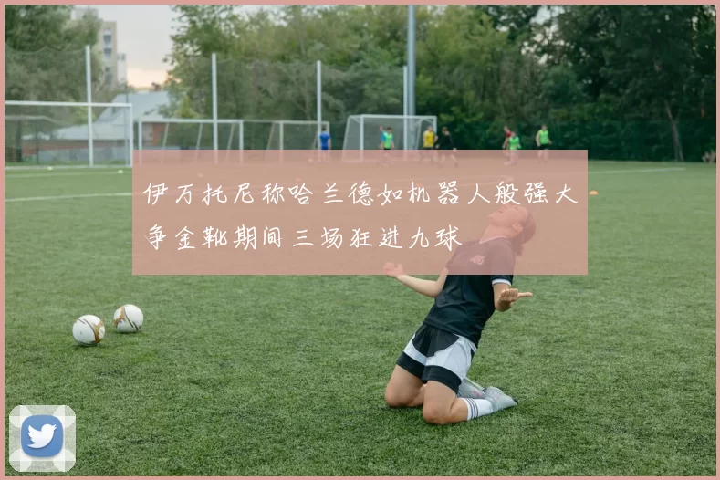伊万托尼称哈兰德如机器人般强大争金靴期间三场狂进九球