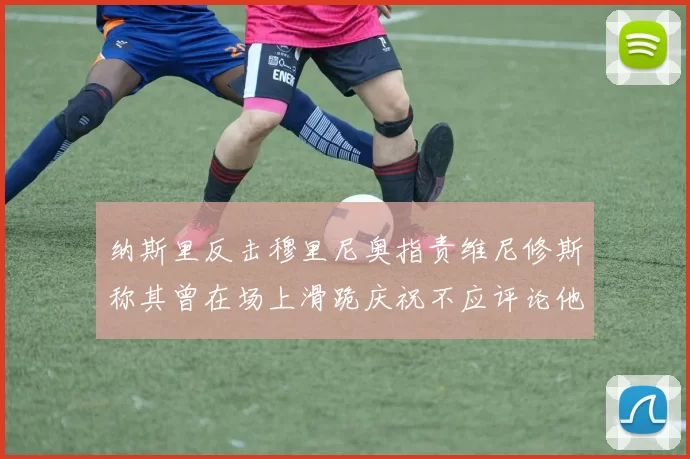 纳斯里反击穆里尼奥指责维尼修斯称其曾在场上滑跪庆祝不应评论他人