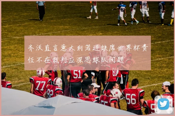 齐沃直言意大利若连缺席世界杯责任不在裁判应深思球队问题