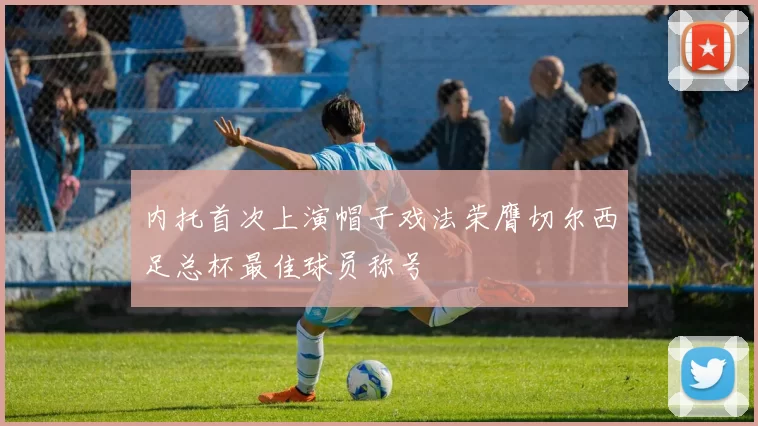 内托首次上演帽子戏法荣膺切尔西足总杯最佳球员称号
