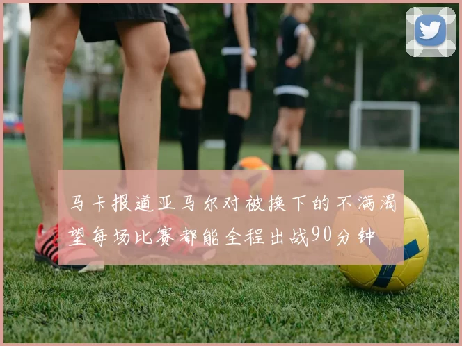 马卡报道亚马尔对被换下的不满渴望每场比赛都能全程出战90分钟