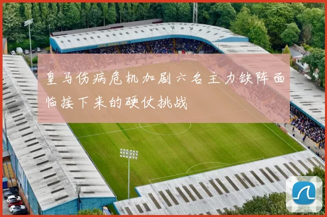 皇马伤病危机加剧六名主力缺阵面临接下来的硬仗挑战