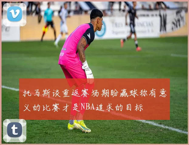 托马斯谈重返赛场期盼赢球称有意义的比赛才是NBA追求的目标