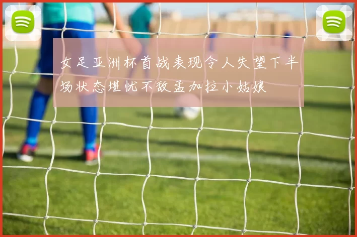 女足亚洲杯首战表现令人失望下半场状态堪忧不敌孟加拉小姑娘