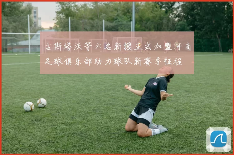 古斯塔沃等六名新援正式加盟河南足球俱乐部助力球队新赛季征程