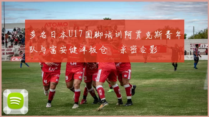 多名日本U17国脚试训阿贾克斯青年队与富安健洋板仓滉亲密合影