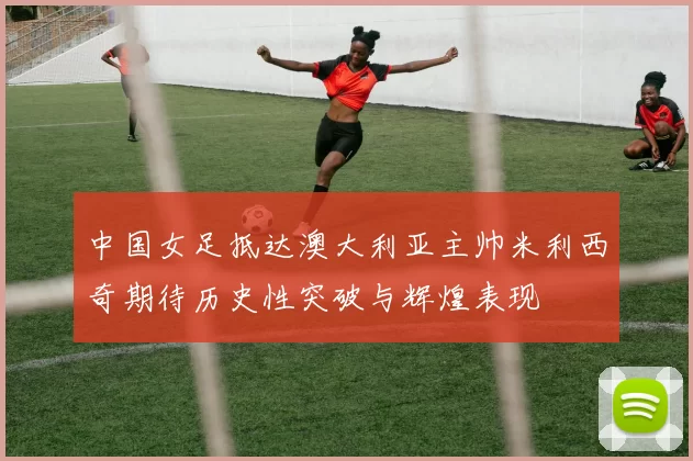 中国女足抵达澳大利亚主帅米利西奇期待历史性突破与辉煌表现