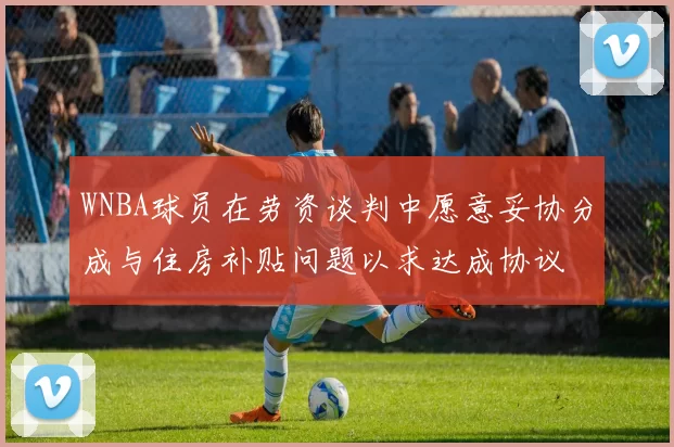 WNBA球员在劳资谈判中愿意妥协分成与住房补贴问题以求达成协议